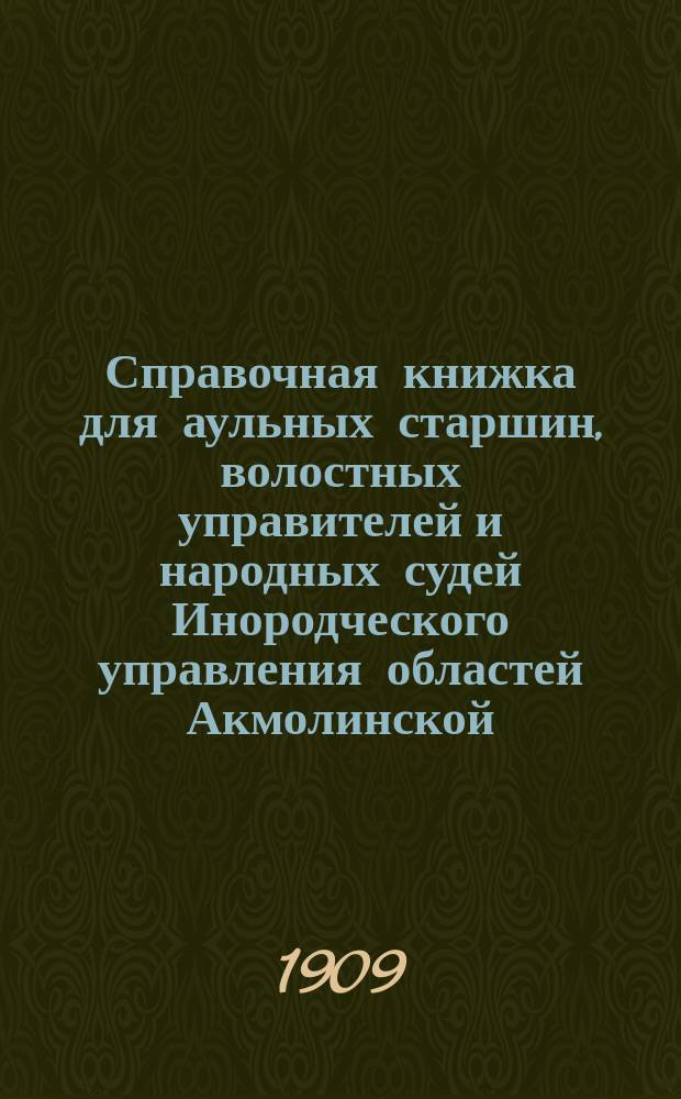 Справочная книжка для аульных старшин, волостных управителей и народных судей Инородческого управления областей Акмолинской, Семипалатинской, Уральской и Тургайской : (В книжку вошли статьи из Степ. пол., Общ. пол. о крест. ... и проч.)