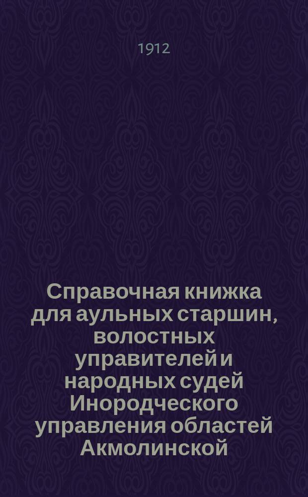 Справочная книжка для аульных старшин, волостных управителей и народных судей Инородческого управления областей Акмолинской, Семипалатинской, Уральской и Тургайской : (В книжку вошли статьи из Степ. пол., Общ. пол. о крест. ... и проч.)