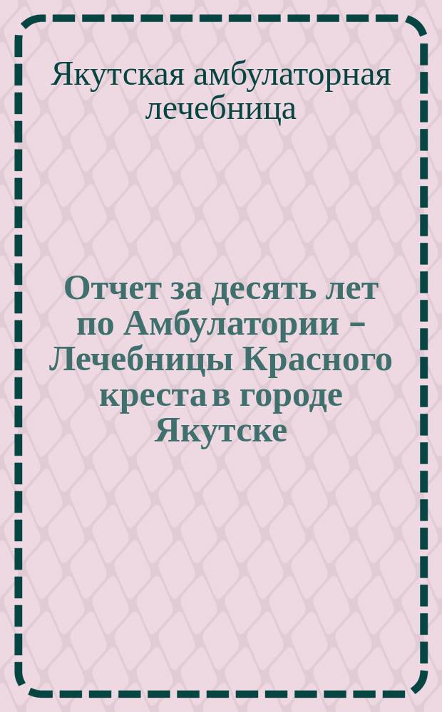 Отчет за десять лет по Амбулатории - Лечебницы Красного креста в городе Якутске