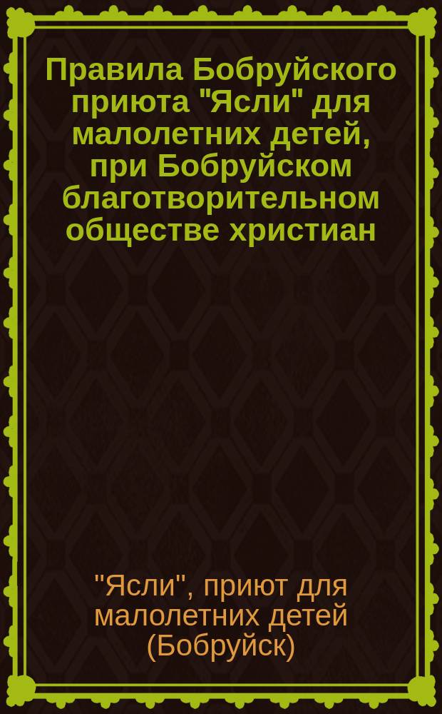 Правила Бобруйского приюта "Ясли" для малолетних детей, при Бобруйском благотворительном обществе христиан : Утв. 10 янв. 1909 г.