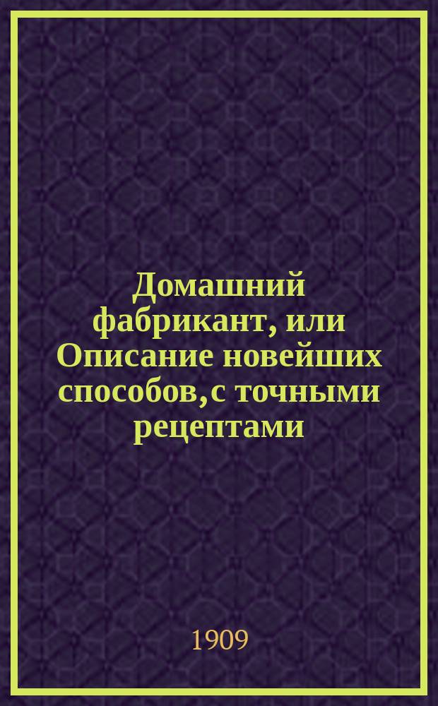 Домашний фабрикант, или Описание новейших способов, с точными рецептами (около 3000) приготовления для продажи без дорогих приборов домашними средствами продуктов, относящихся в общем к более ста самым разнообразным отраслям техно-химической промышленности