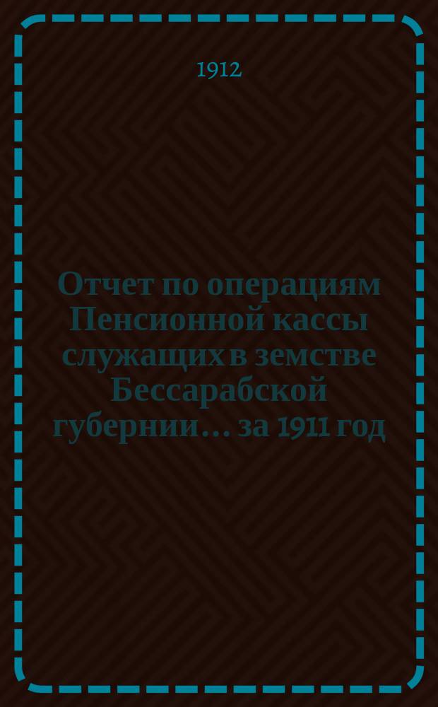 Отчет по операциям Пенсионной кассы служащих в земстве Бессарабской губернии... за 1911 год