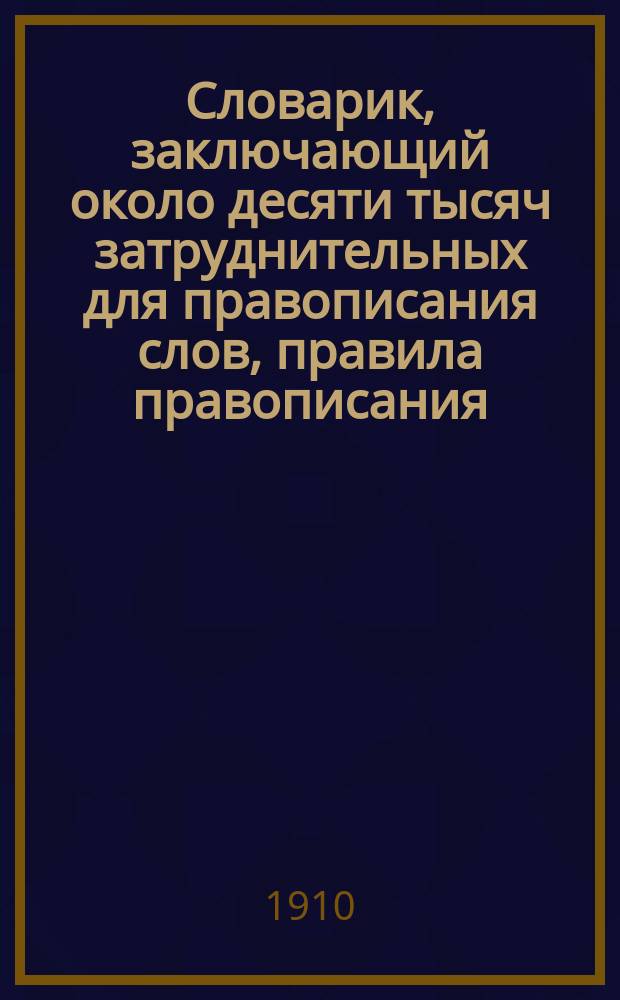 Словарик, заключающий около десяти тысяч затруднительных для правописания слов, правила правописания, правила переноса слов на другую строку и правила расстановки знаков препинания