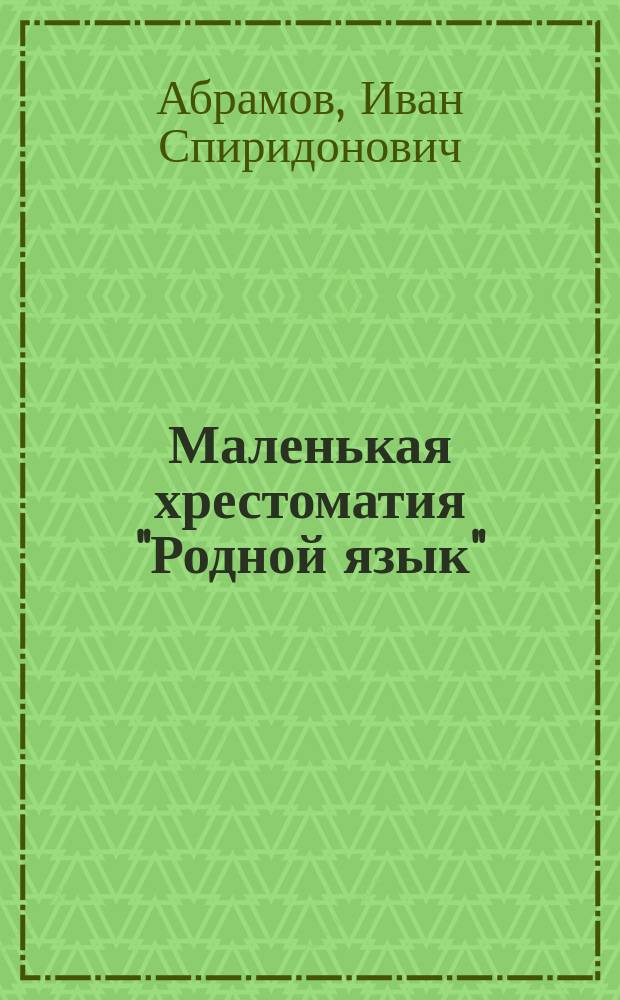 Маленькая хрестоматия "Родной язык" : Лучш. лит. образцы для объясн. чтения и заучивания наизусть в высш. нач. (гор. 4-х клас.) и сел. 2-х клас. уч-щах, выбр. комис. преп. Спб-ских гор. 4-х клас. уч-щ