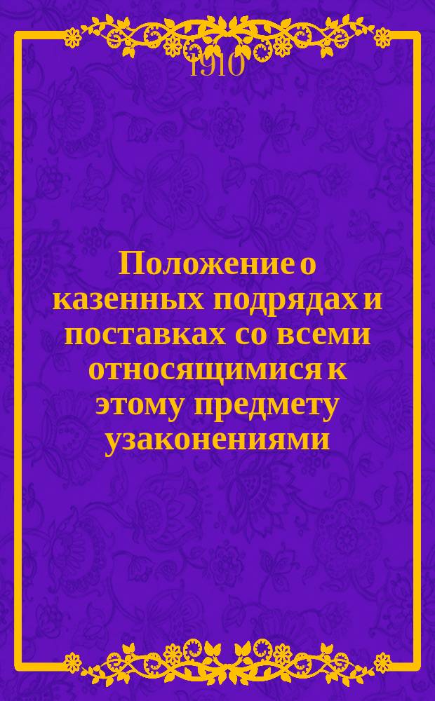 Положение о казенных подрядах и поставках со всеми относящимися к этому предмету узаконениями, исправленными по 1 июля 1909 года : С разъяснениями по решениям Гр. кас. деп. Сената и прил. полн. текста тех же решений