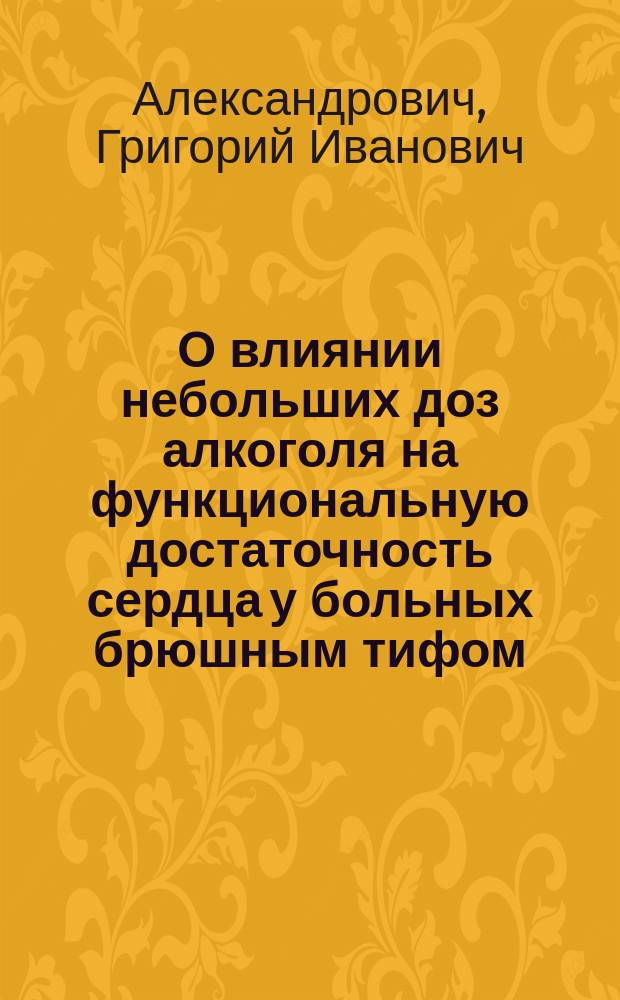 О влиянии небольших доз алкоголя на функциональную достаточность сердца у больных брюшным тифом : Дис. на степ. д-ра мед. Г.И. Александровича