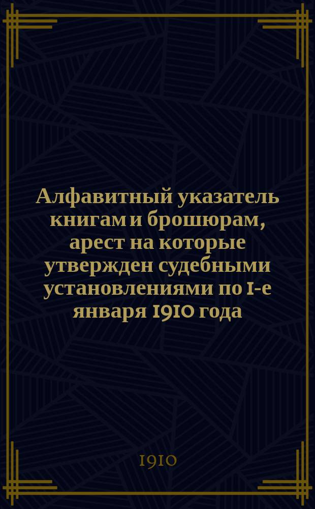 Алфавитный указатель книгам и брошюрам, арест на которые утвержден судебными установлениями по 1-е января 1910 года : (Взамен изд. Гл. упр. по делам печати в 1909 г. такого же указ., с доп. к нему)