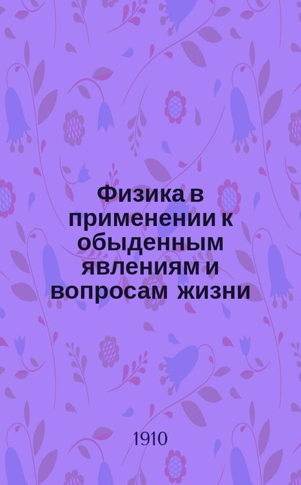 Физика в применении к обыденным явлениям и вопросам жизни : Пособие для муж. и жен. сред.-учеб. заведений и гор. (по Положению 1872 г.) уч-щ при изучении и повторении курса физики : (С прил. главнейших физ. законов и нового учения о твердости тел)