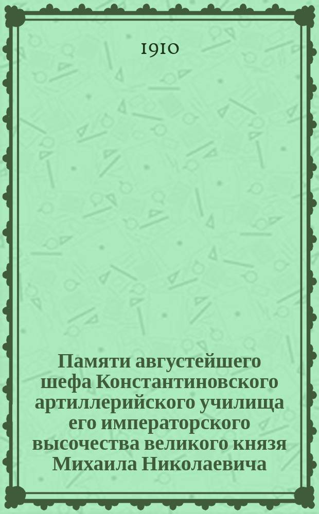 Памяти августейшего шефа Константиновского артиллерийского училища [его императорского высочества великого князя Михаила Николаевича : Сообщ., сдел. в Константин. арт. уч-ще 19 дек. 1909 г.