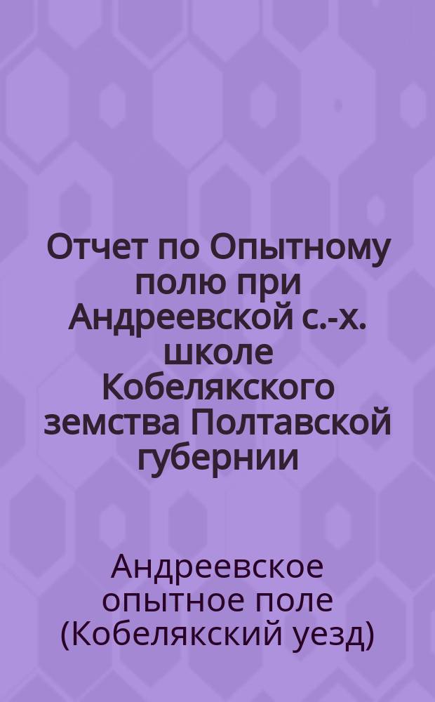 Отчет по Опытному полю при Андреевской с.-х. школе Кобелякского земства Полтавской губернии...