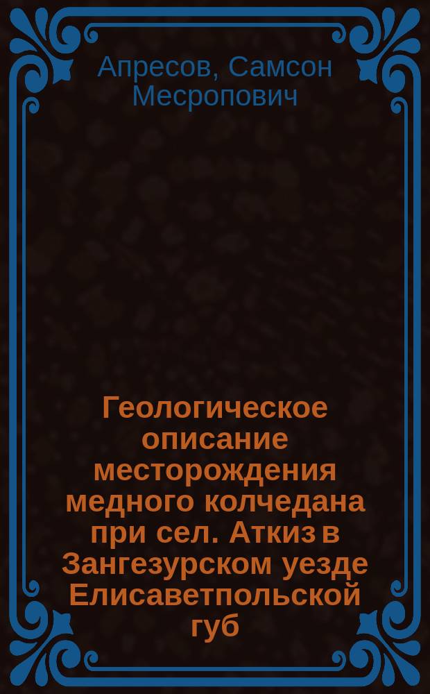 Геологическое описание месторождения медного колчедана при сел. Аткиз в Зангезурском уезде Елисаветпольской губ. и условия его эксплуатации