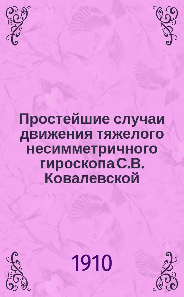 Простейшие случаи движения тяжелого несимметричного гироскопа С.В. Ковалевской : (Сообщ. в заседании Мат. о-ва, 16 февр. 1910 г.). Ч. 1-