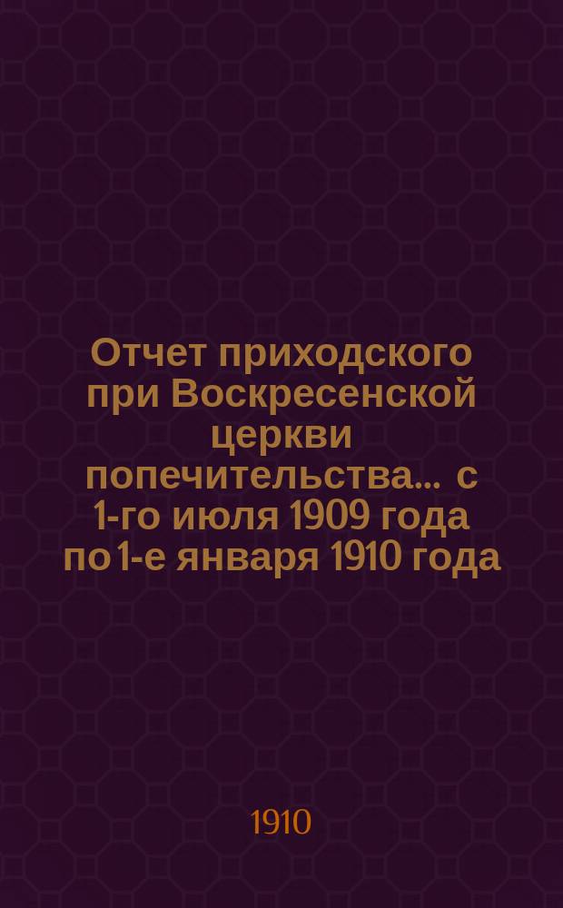 Отчет приходского при Воскресенской церкви попечительства... ... с 1-го июля 1909 года по 1-е января 1910 года