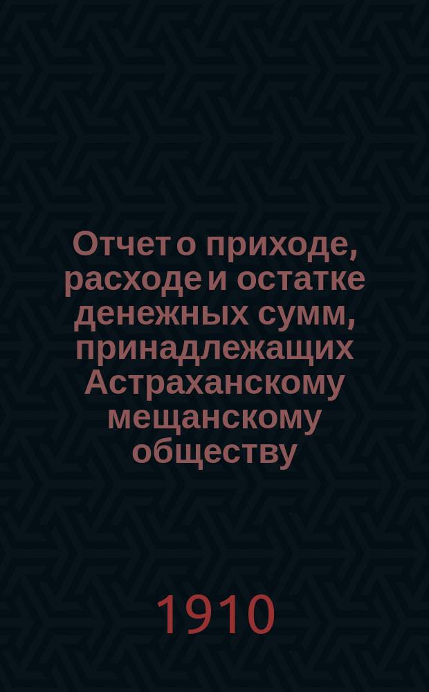 Отчет о приходе, расходе и остатке денежных сумм, принадлежащих Астраханскому мещанскому обществу ... ... за 1909 г.