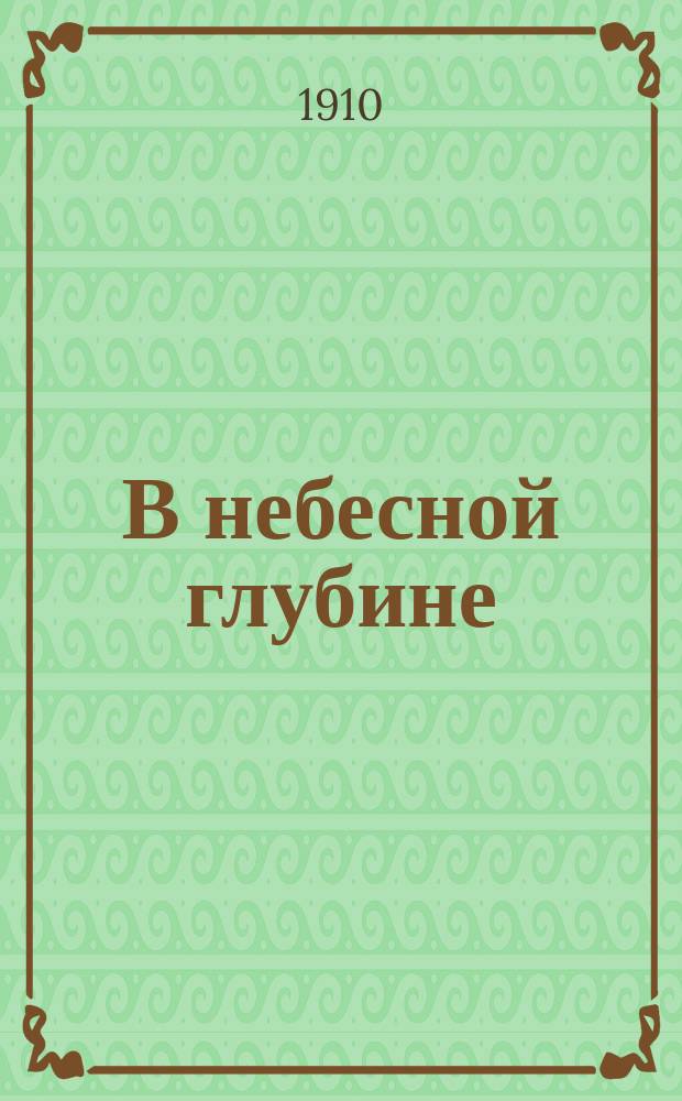 В небесной глубине : Доказательство беспредельности вселенной. Звездный мир и солнце. Планеты, кометы и падающие звезды. Конец мира : С черт., 16 звезд. карт. и наставлениями для наблюдения неба : С задачами, не требующими вычислений, а лишь наблюдения и черчения