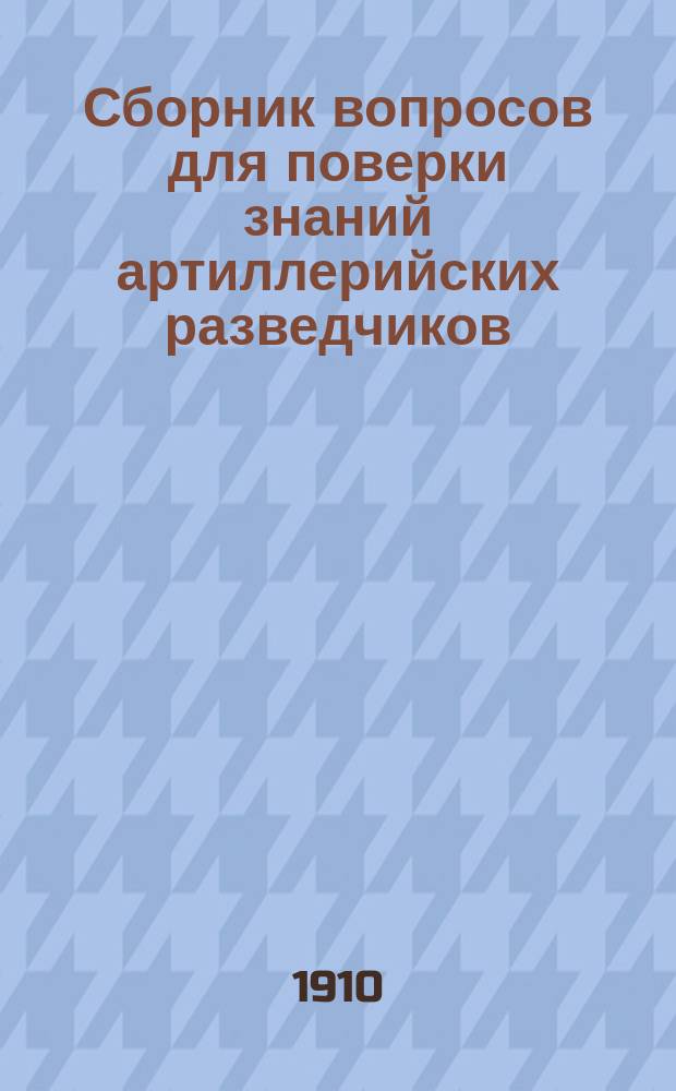 Сборник вопросов для поверки знаний артиллерийских разведчиков : Сост. применительно к "Положению о разведчиках в артиллерии изд. 1907 г."