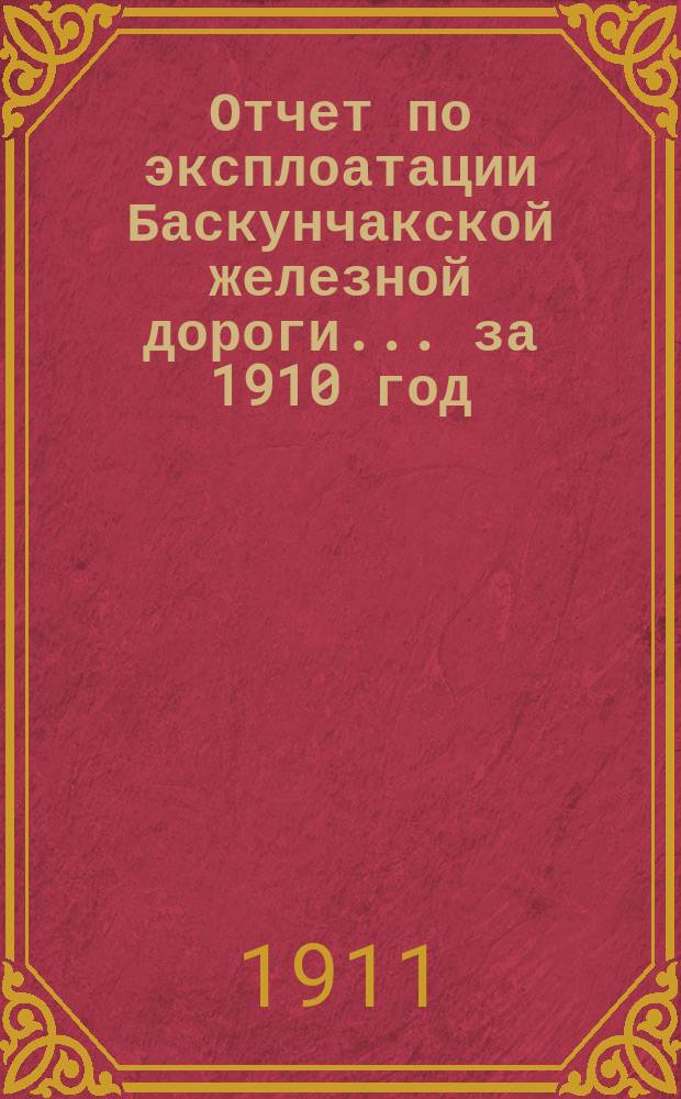 Отчет по эксплоатации Баскунчакской железной дороги... ... за 1910 год