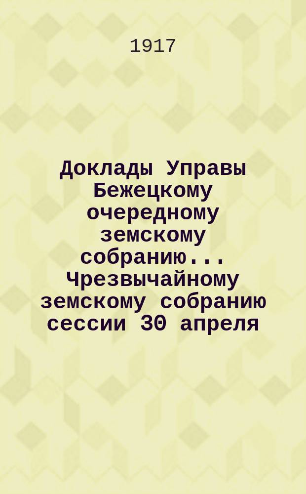 Доклады Управы Бежецкому очередному земскому собранию... Чрезвычайному земскому собранию сессии 30 апреля - 2 мая 1917 г. : [По разным вопросам]