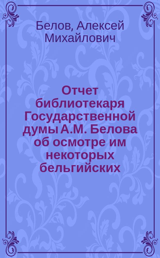 Отчет библиотекаря Государственной думы [А.М. Белова] об осмотре им некоторых бельгийских, лондонских и парижских библиотек