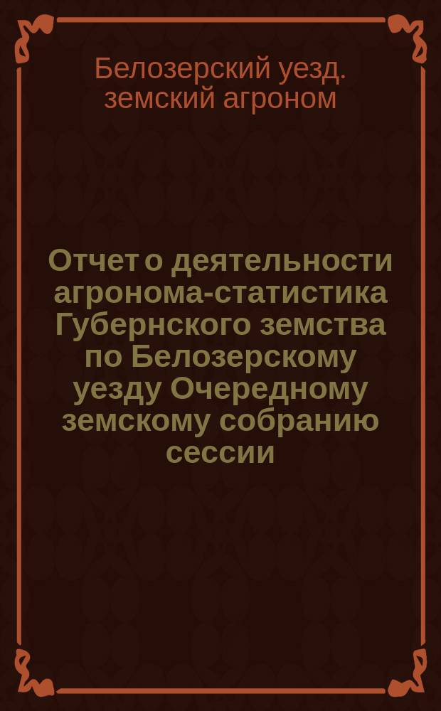 Отчет о деятельности агронома-статистика Губернского земства по Белозерскому уезду Очередному земскому собранию сессии...