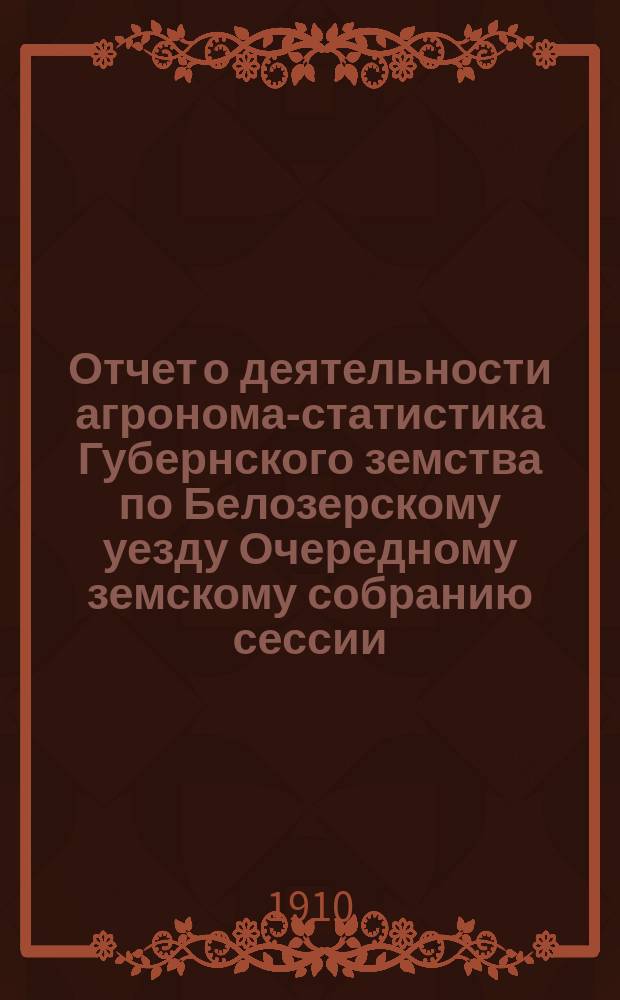 Отчет о деятельности агронома-статистика Губернского земства по Белозерскому уезду Очередному земскому собранию сессии... ... 1910 года