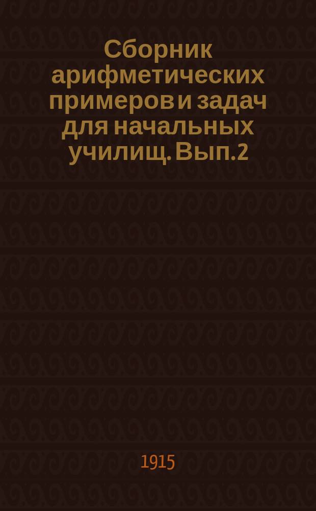 Сборник арифметических примеров и задач для начальных училищ. Вып. 2 : Задачи и примеры на целые, именованные и дробные числа в пределе тысячи и любой величины