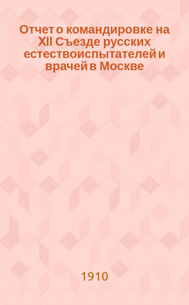 Отчет о командировке на XII Съезде русских естествоиспытателей и врачей в Москве : (28 дек. 1909 г. - 6 янв. 1910 г.)