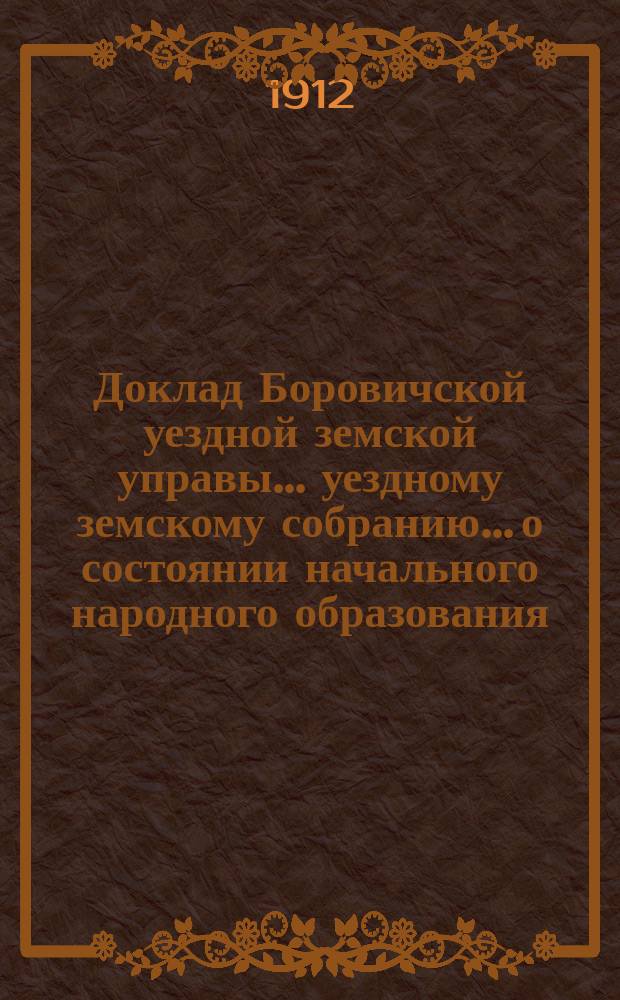 Доклад Боровичской уездной земской управы... уездному земскому собранию... о состоянии начального народного образования... очередному... 1912 г. ... за 1911-1912 учебный год