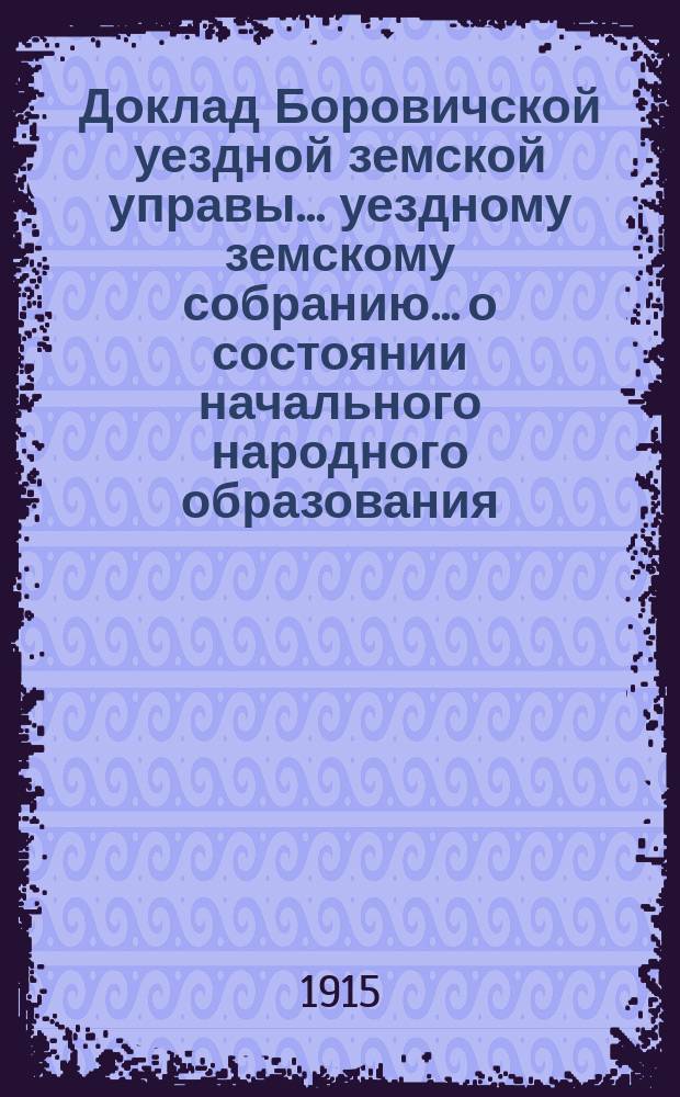 Доклад Боровичской уездной земской управы... уездному земскому собранию... о состоянии начального народного образования... очередному... 1915 г. ... за 1914-1915 учебный год