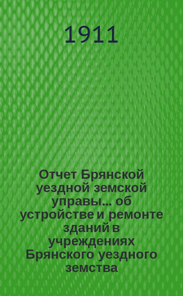 Отчет Брянской уездной земской управы... об устройстве и ремонте зданий в учреждениях Брянского уездного земства. ... XLVI Брянскому очередному уездному земскому собранию 1911 г. за 1910 год