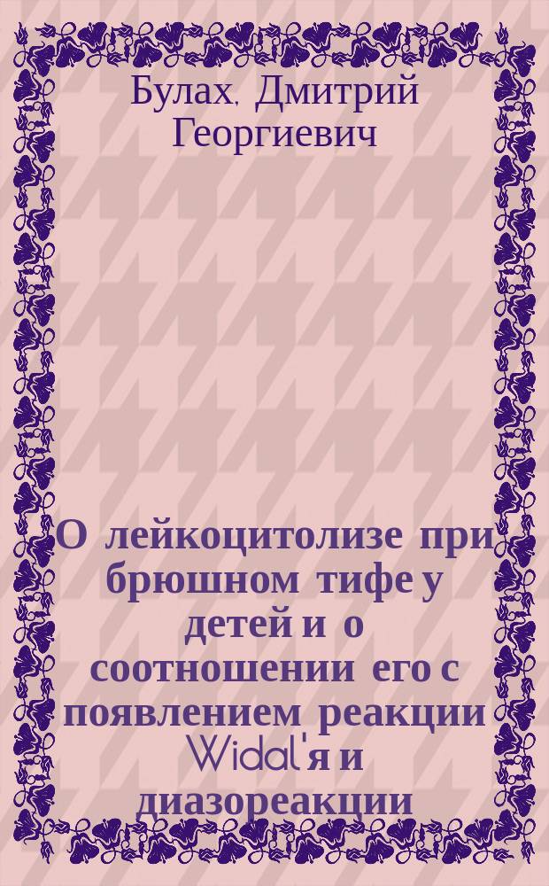 О лейкоцитолизе при брюшном тифе у детей и о соотношении его с появлением реакции Widal'я и диазореакции : Дис. на степ. д-ра мед. Д.Г. Булаха