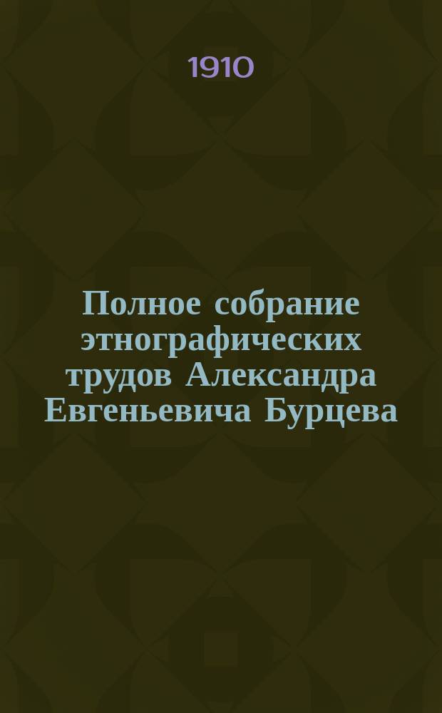 Полное собрание этнографических трудов Александра Евгеньевича Бурцева : С портр. авт. материалов и некоторых худож.. Т. 1-11