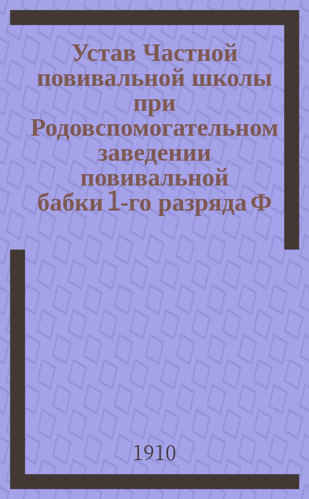Устав Частной повивальной школы при Родовспомогательном заведении повивальной бабки 1-го разряда Ф. Кульчицкой в гор. Варшаве : Утв. 9 июня 1910 г.