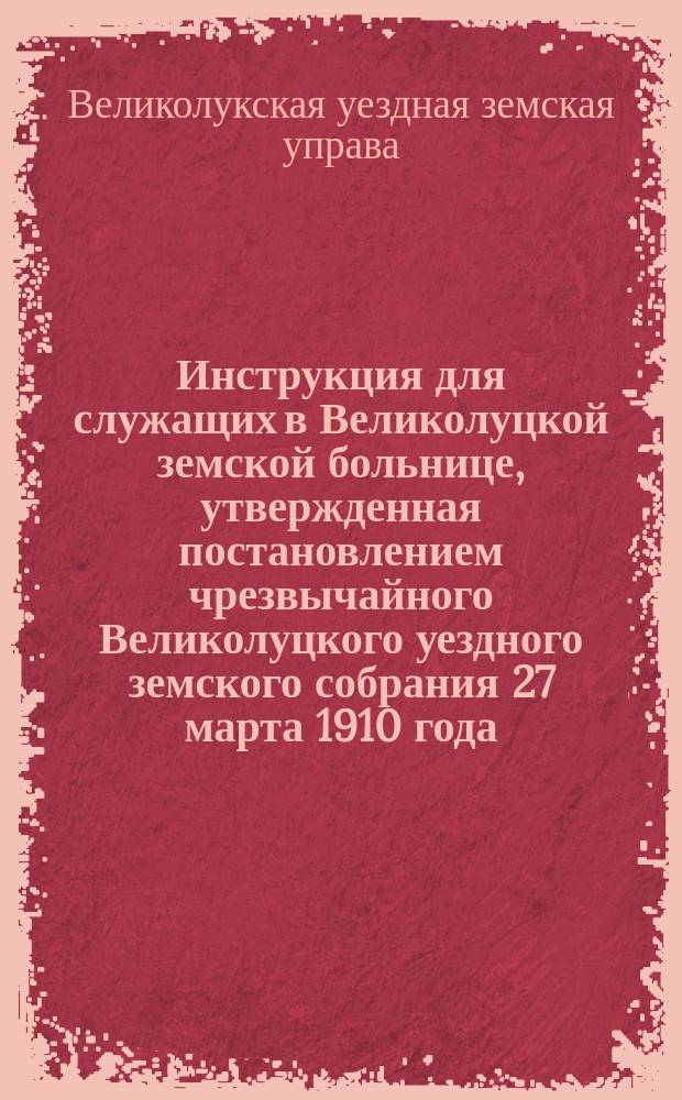 Инструкция для служащих в Великолуцкой земской больнице, утвержденная постановлением чрезвычайного Великолуцкого уездного земского собрания 27 марта 1910 года