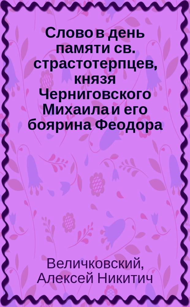 Слово в день памяти св. страстотерпцев, князя Черниговского Михаила и его боярина Феодора : Произнес. в церкви Черниг. гимназии 20 сент. 1910 г.