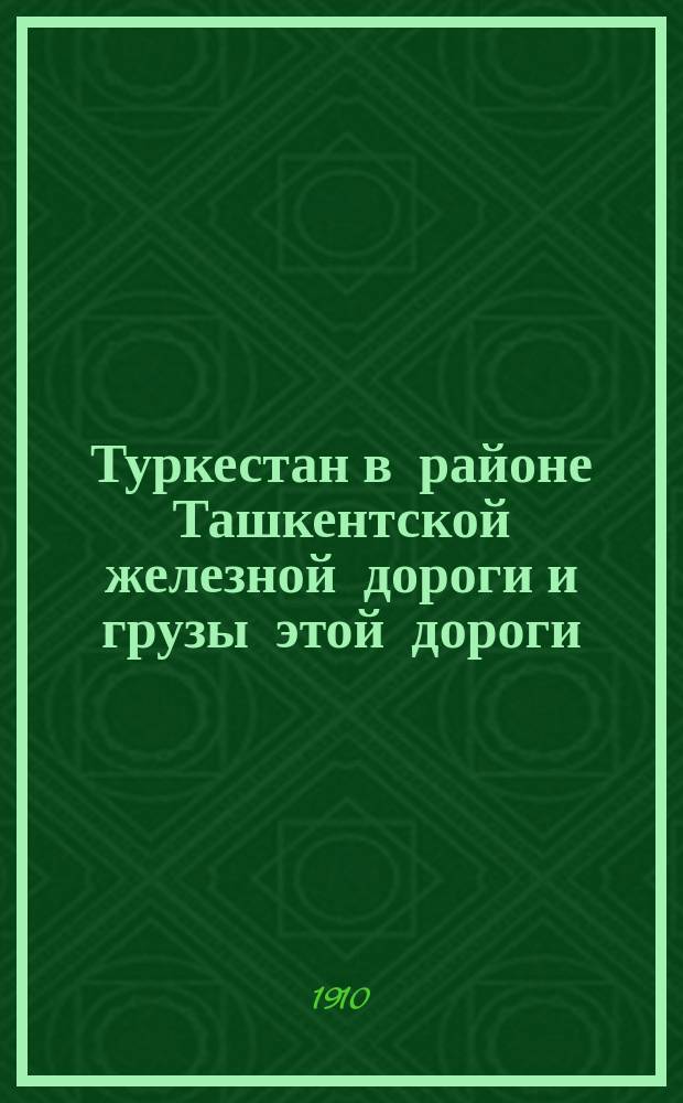 Туркестан в районе Ташкентской железной дороги и грузы этой дороги : Исслед. о грузах, созд. с проведением Ташкент. ж. д. и вызв. ею мест. промыслах и производств