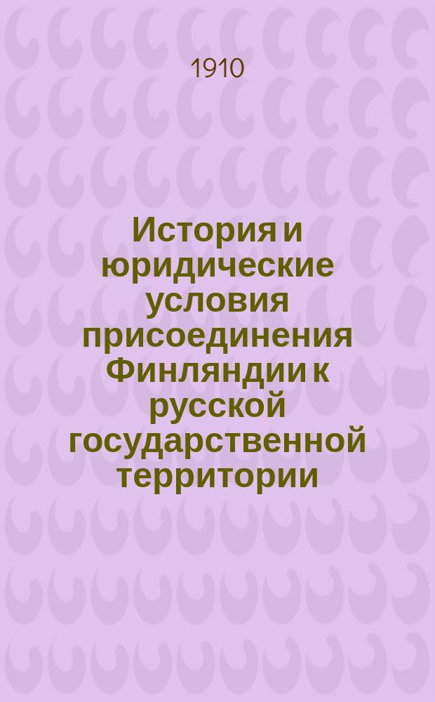 ... История и юридические условия присоединения Финляндии к русской государственной территории : Публ. лекция, прочит. 4 апр. 1910 г. в Имп. Варш. ун-те и 30 апр. того же года в Вильне в Рус. обществ. собр
