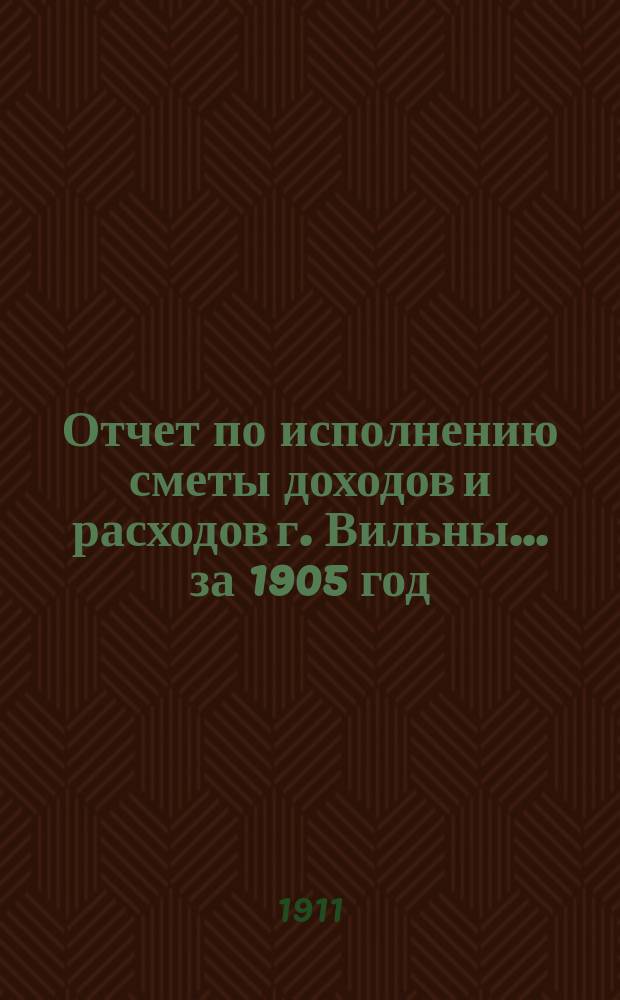 Отчет по исполнению сметы доходов и расходов г. Вильны... за 1905 год