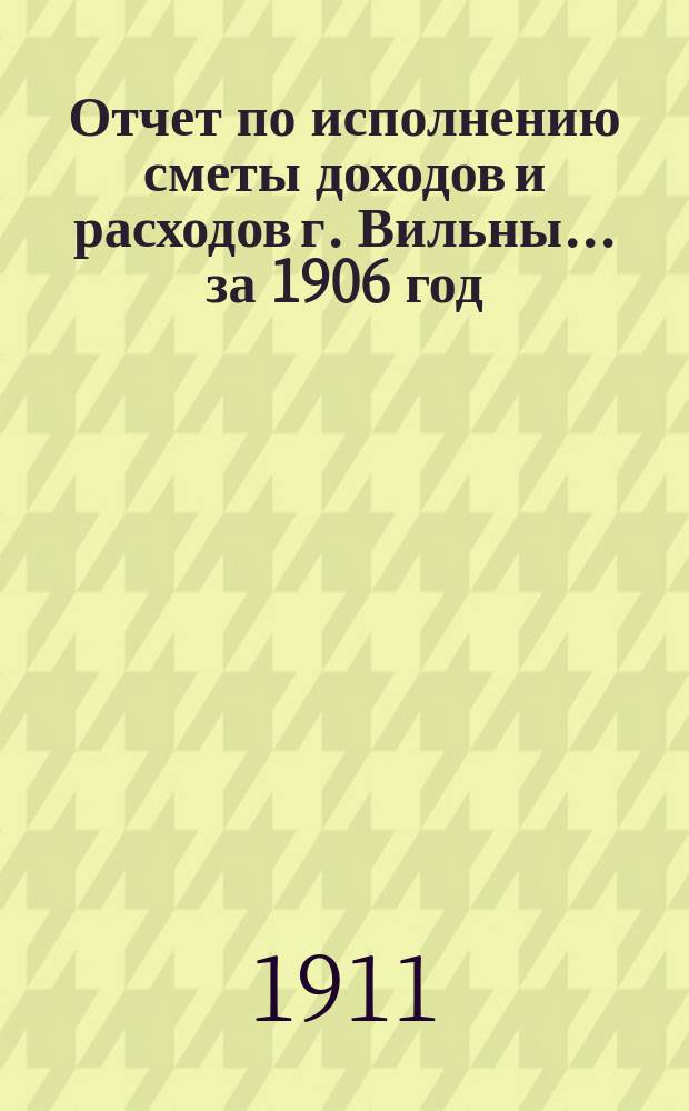 Отчет по исполнению сметы доходов и расходов г. Вильны... за 1906 год
