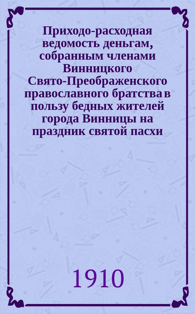Приходо-расходная ведомость деньгам, собранным членами Винницкого Свято-Преображенского православного братства в пользу бедных жителей города Винницы на праздник святой пасхи...