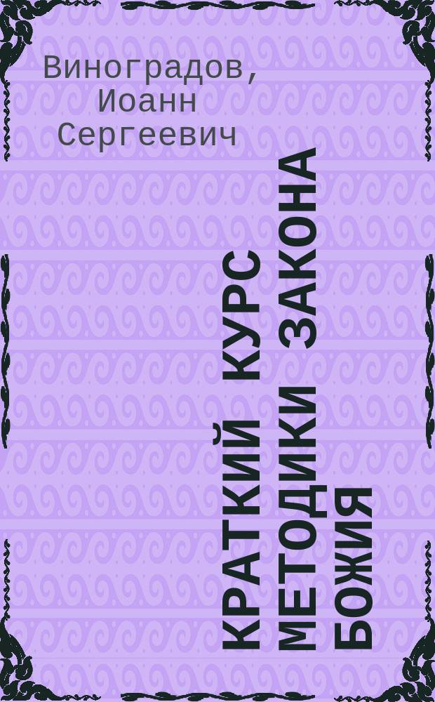 Краткий курс методики закона божия : Сост. по лучшим пособиям согласно программе, утв. Св. синодом 2 окт. 1898 г., для препод. в VIII кл. жен. гимназий М-ва нар. прос