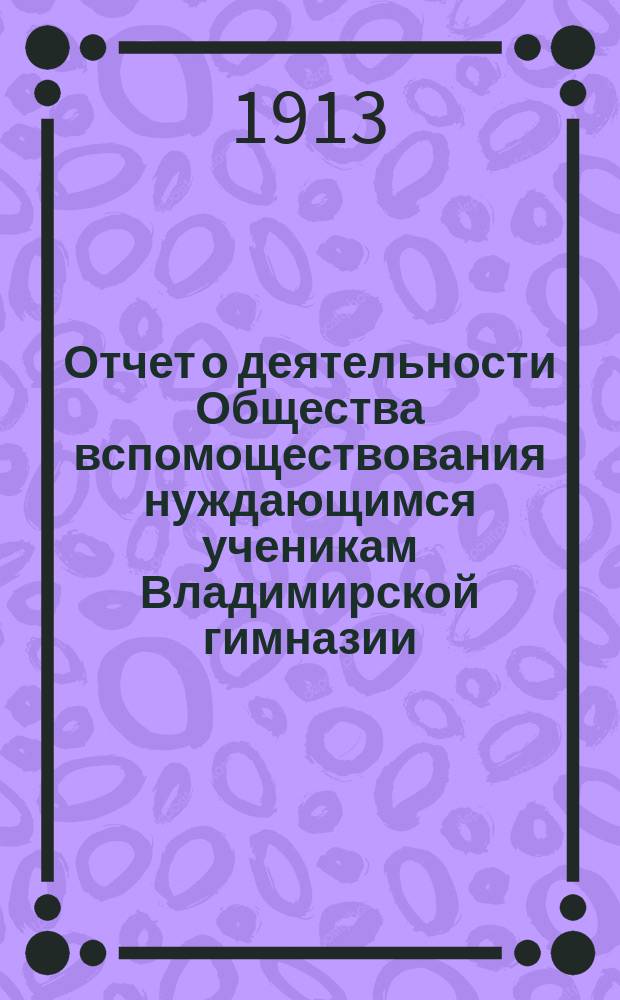 Отчет о деятельности Общества вспомоществования нуждающимся ученикам Владимирской гимназии... ... за 1912-1913 год