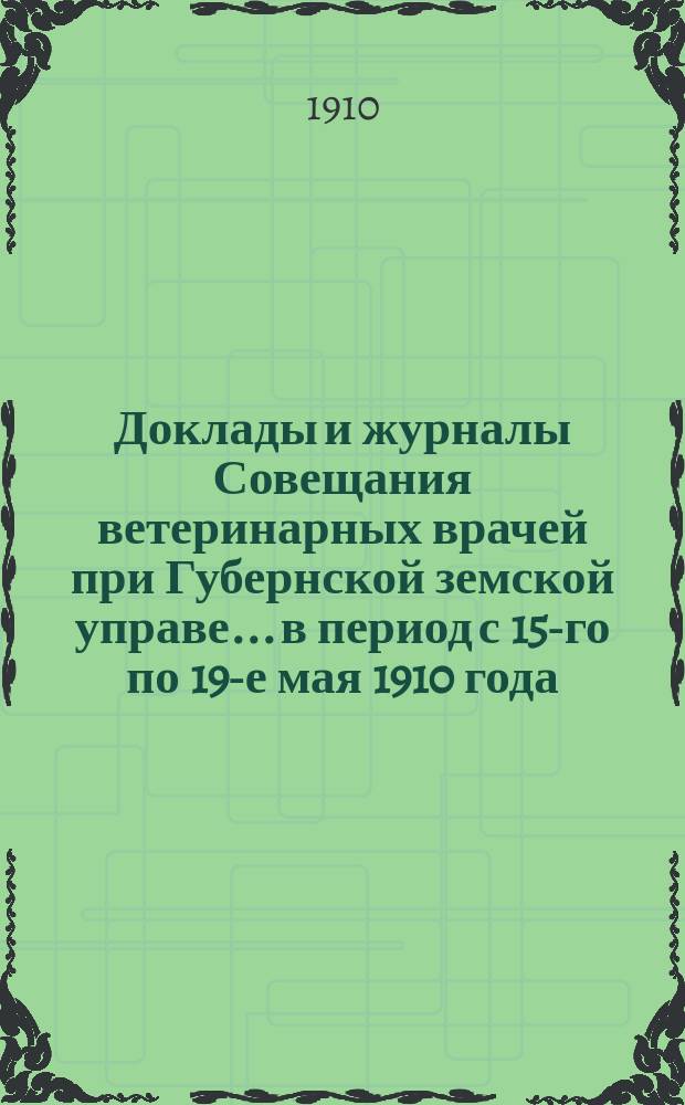 Доклады и журналы Совещания ветеринарных врачей при Губернской земской управе... в период с 15-го по 19-е мая 1910 года