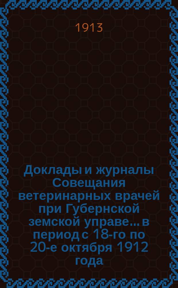 Доклады и журналы Совещания ветеринарных врачей при Губернской земской управе... в период с 18-го по 20-е октября 1912 года