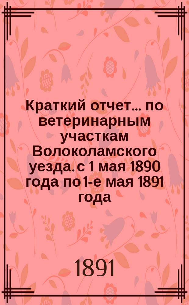 Краткий отчет... по ветеринарным участкам Волоколамского уезда. с 1 мая 1890 года по 1-е мая 1891 года