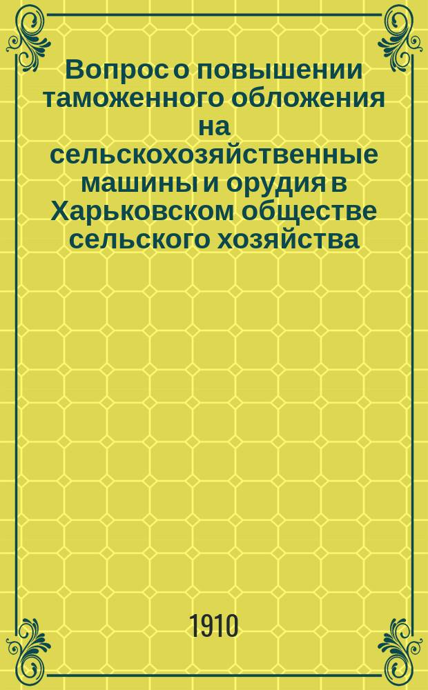 Вопрос о повышении таможенного обложения на сельскохозяйственные машины и орудия в Харьковском обществе сельского хозяйства : Первая ч. 1 вып. "Трудов" О-ва за 1910 г