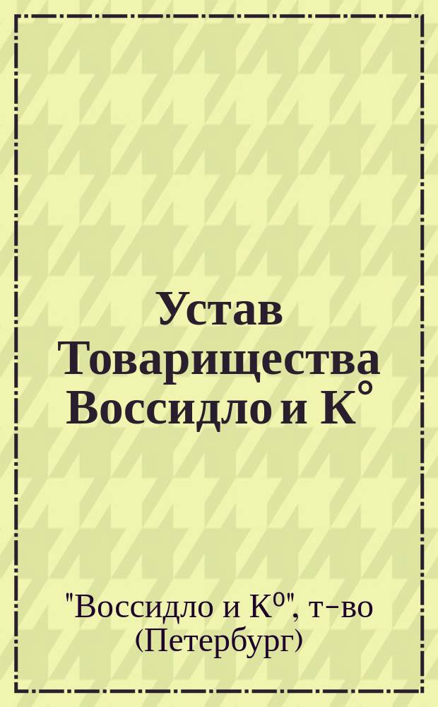 Устав Товарищества Воссидло и К&deg; : Утв. 11 апр. 1908 г., изм. 28 июля 1909 г.