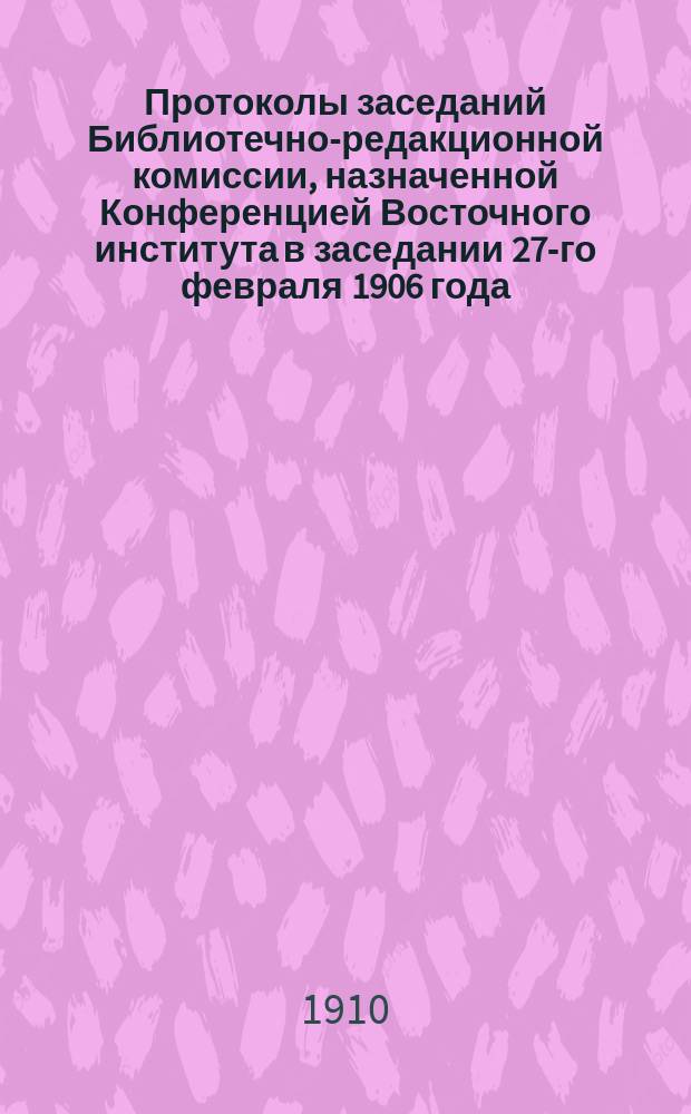 Протоколы заседаний Библиотечно-редакционной комиссии, назначенной Конференцией Восточного института в заседании 27-го февраля 1906 года