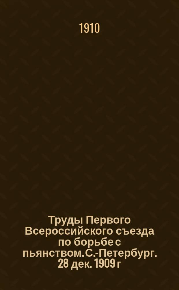 Труды Первого Всероссийского съезда по борьбе с пьянством. С.-Петербург. 28 дек. 1909 г. - 6 янв. 1910 г. : В 3 т. Т. 1