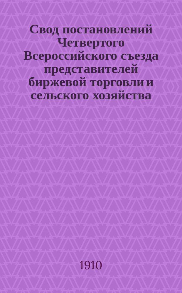 Свод постановлений Четвертого Всероссийского съезда представителей биржевой торговли и сельского хозяйства, имевшего место в С.-Петербурге с 21-27 января, 1910 г.